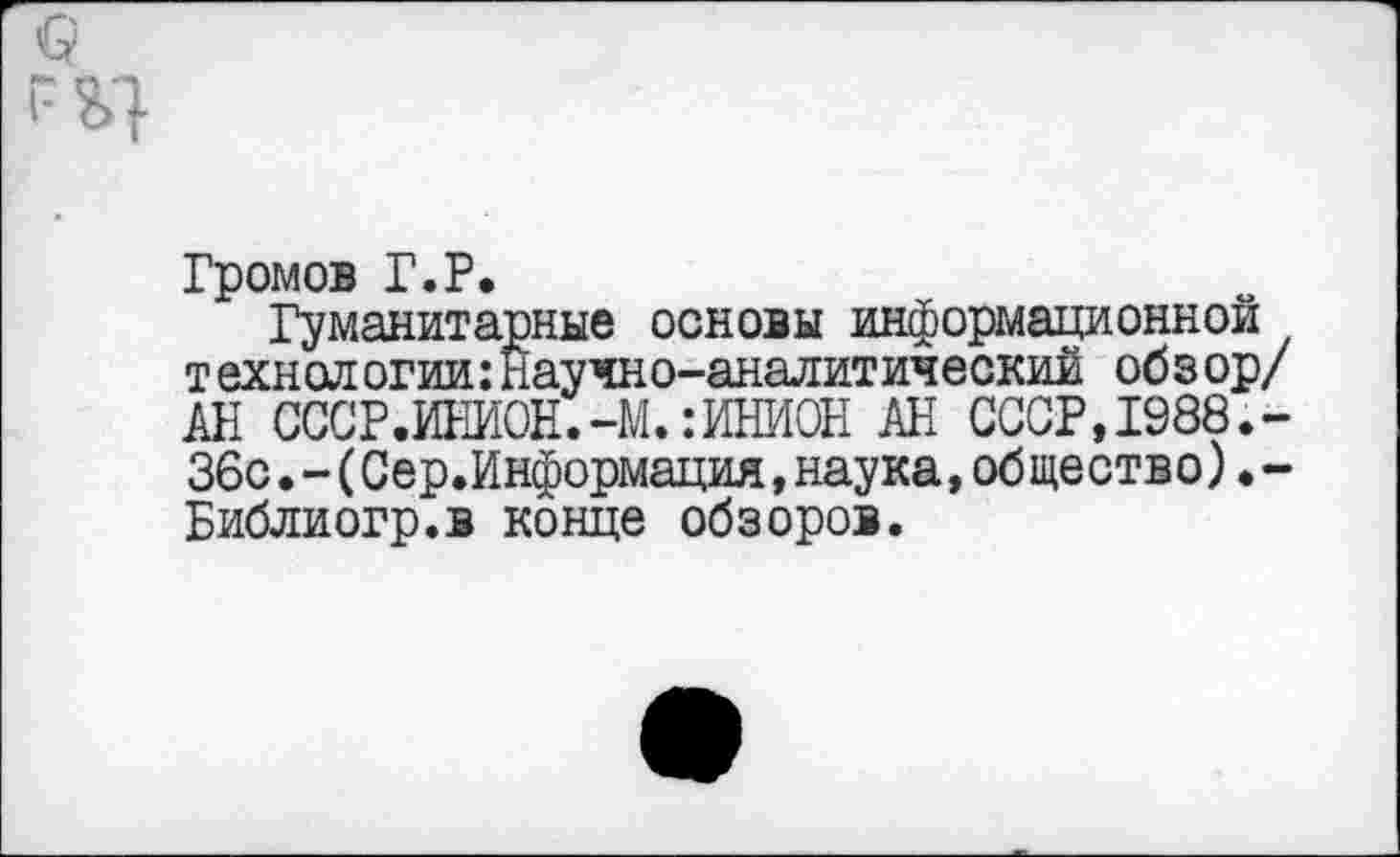 ﻿Громов Г.Р.
Гуманитарные основы информационной технологии:Научно-аналитический обзор/ АН СССР.ИНИОН.-М.: ИНИОН АН СССР, 1988.-36с.-(Сер.Информация,наука,общество).-Библиогр.в конце обзоров.